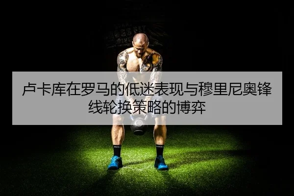 卢卡库在罗马的低迷表现与穆里尼奥锋线轮换策略的博弈